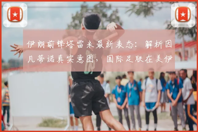 伊朗前锋塔雷米最新表态:解析因凡蒂诺真实意图,国际足联在美伊争端中的角色引热议