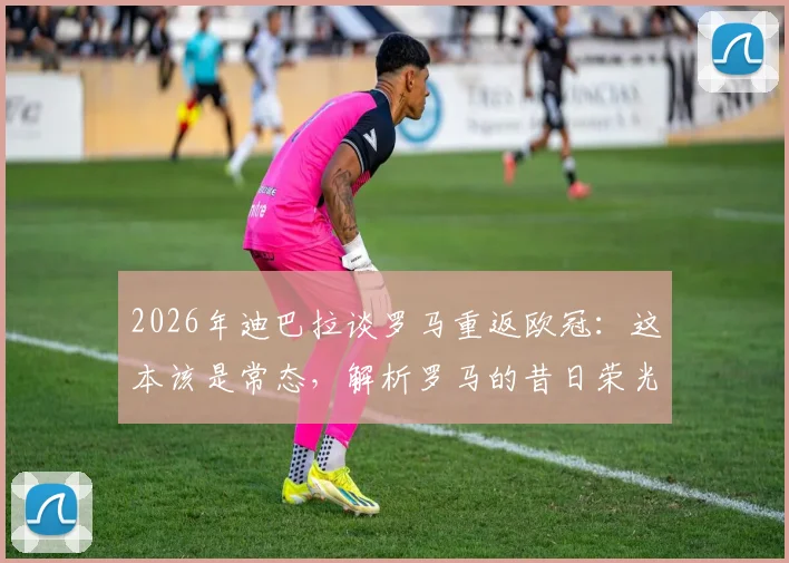 2026年迪巴拉谈罗马重返欧冠：这本该是常态，解析罗马的昔日荣光与现实挑战