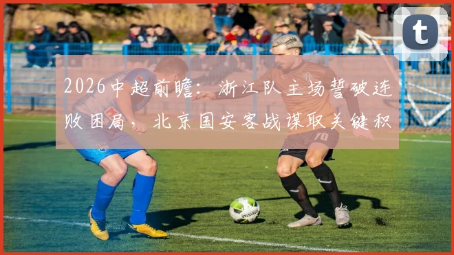 2026中超前瞻:浙江队主场誓破连败困局,北京国安客战谋取关键积分
