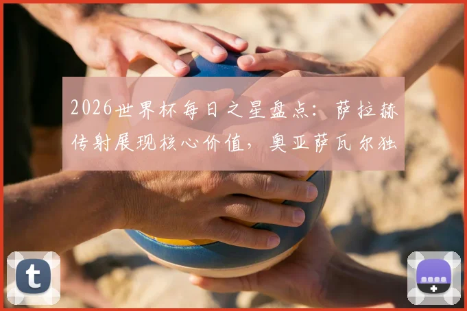 2026世界杯每日之星盘点：萨拉赫传射展现核心价值，奥亚萨瓦尔独造三球解析