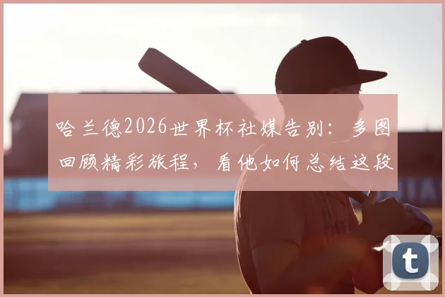 哈兰德2026世界杯社媒告别：多图回顾精彩旅程，看他如何总结这段征程