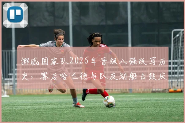 挪威国家队2026年晋级八强改写历史，赛后哈兰德与队友划船击鼓庆祝仪式引爆热议