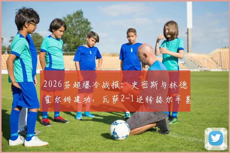 2026芬超爆冷战报：史密斯与林德霍尔姆建功，瓦萨2-1逆转赫尔辛基，附两队交锋历史与赛季分析