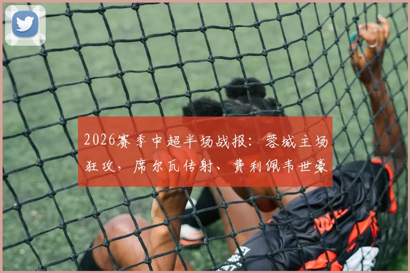 2026赛季中超半场战报:蓉城主场狂攻,席尔瓦传射、费利佩韦世豪破门,暂3-0领先浙江