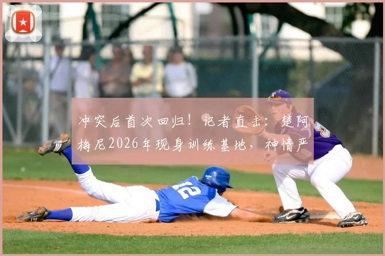 冲突后首次回归！记者直击：楚阿梅尼2026年现身训练基地，神情严肃引关注