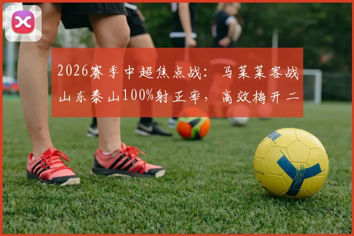 2026赛季中超焦点战：马莱莱客战山东泰山100%射正率，高效梅开二度带队取胜全记录与分析