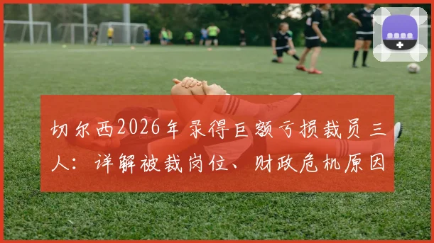 切尔西2026年录得巨额亏损裁员三人：详解被裁岗位、财政危机原因及对球队未来影响
