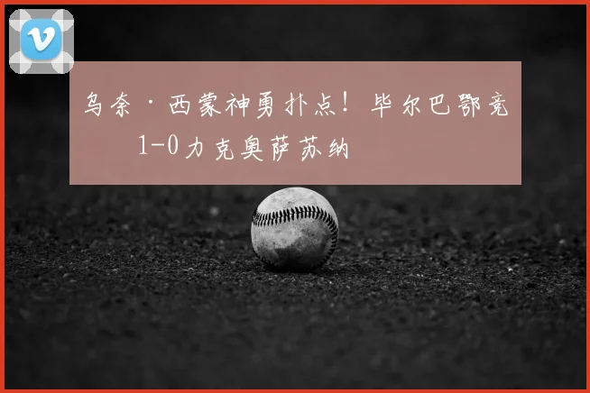 乌奈·西蒙神勇扑点！毕尔巴鄂竞技1-0力克奥萨苏纳
