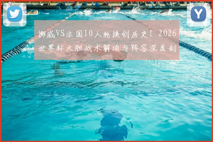 挪威VS法国10人轮换创历史！2026世界杯大胆战术解读与阵容深度剖析