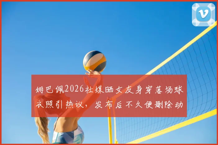 姆巴佩2026社媒晒女友身穿落场球衣照引热议,发布后不久便删除动态原因何在?