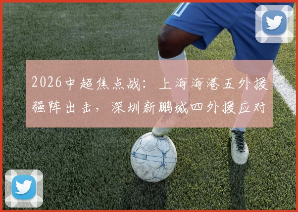 2026中超焦点战:上海海港五外援强阵出击,深圳新鹏城四外援应对,刘祝润首发武磊待命引关注