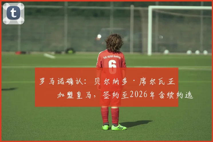 罗马诺确认:贝尔纳多·席尔瓦正式加盟皇马,签约至2026年含续约选项