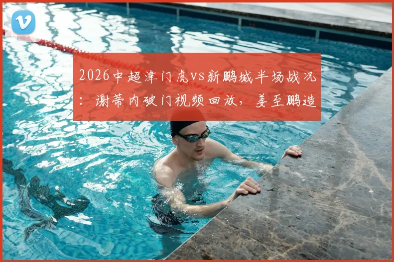 2026中超津门虎vs新鹏城半场战况：谢蒂内破门视频回放，姜至鹏造险瞬间解析