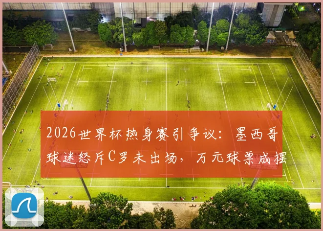 2026世界杯热身赛引争议:墨西哥球迷怒斥C罗未出场,万元球票成摆设,商业赛事体验如何避坑?