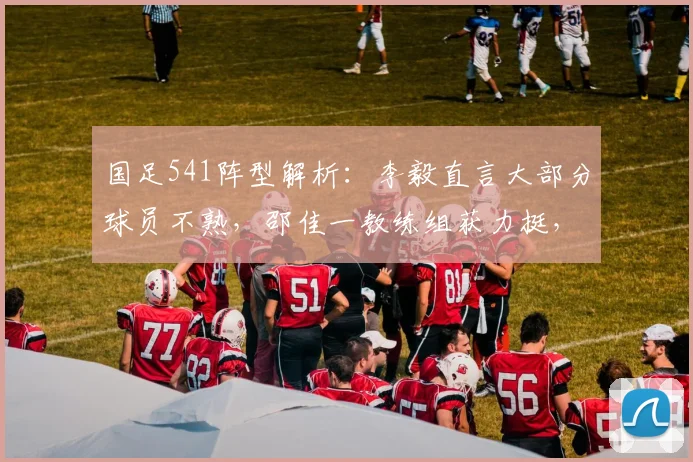 国足541阵型解析:李毅直言大部分球员不熟,邵佳一教练组获力挺,2026世界杯备战需更多时间