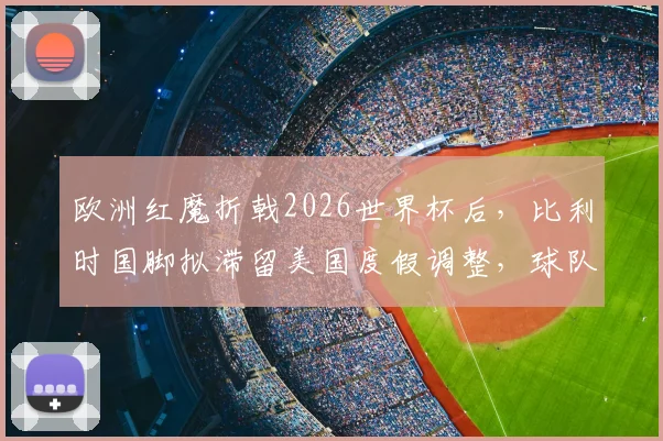 欧洲红魔折戟2026世界杯后，比利时国脚拟滞留美国度假调整，球队重建路在何方？
