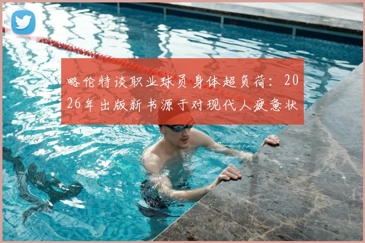 略伦特谈职业球员身体超负荷:2026年出版新书源于对现代人疲惫状态的深刻感悟
