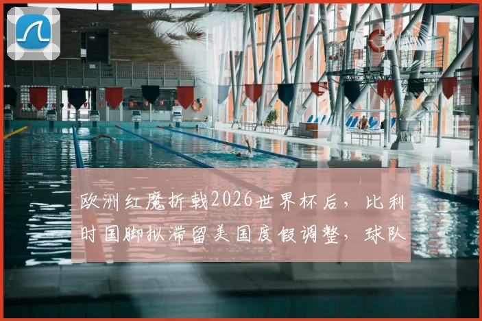 欧洲红魔折戟2026世界杯后,比利时国脚拟滞留美国度假调整,球队重建路在何方?