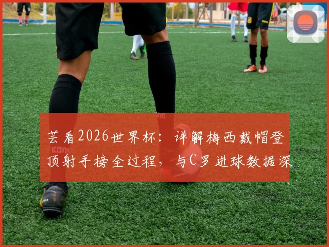 芸看2026世界杯：详解梅西戴帽登顶射手榜全过程，与C罗进球数据深度对比及未来前瞻