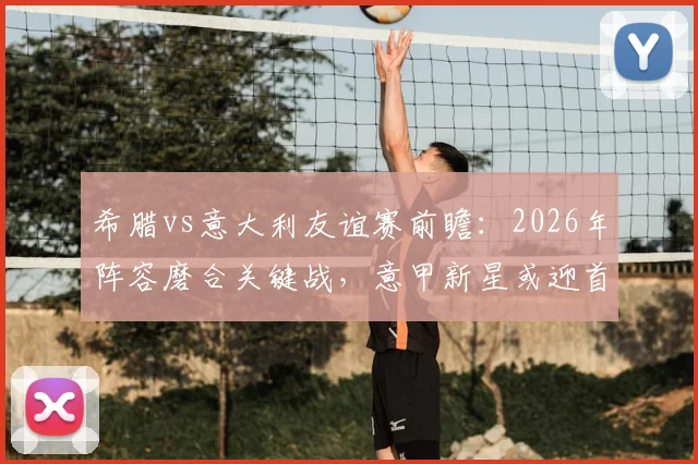 希腊vs意大利友谊赛前瞻：2026年阵容磨合关键战，意甲新星或迎首秀机会，附历史交锋与比分预测
