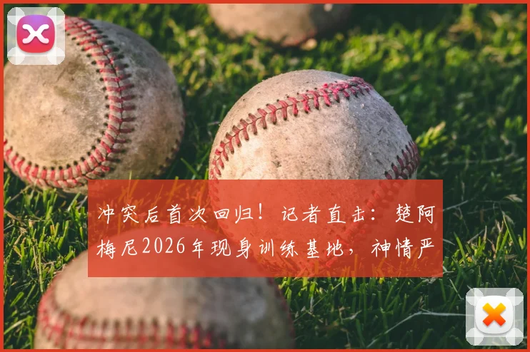 冲突后首次回归！记者直击：楚阿梅尼2026年现身训练基地，神情严肃引关注