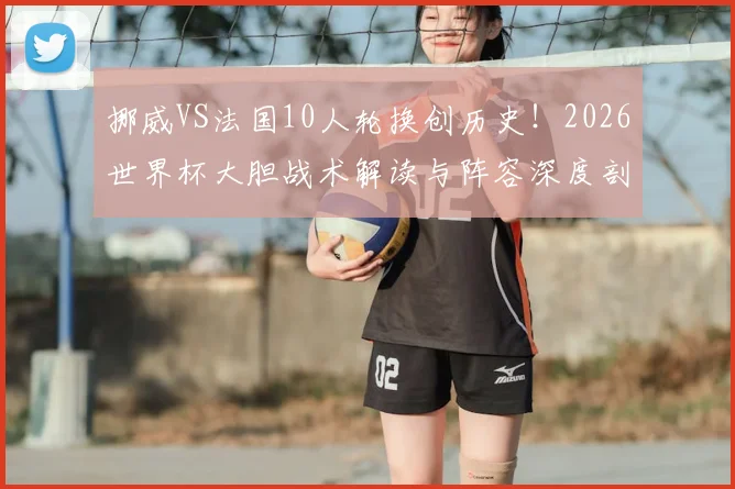 挪威VS法国10人轮换创历史!2026世界杯大胆战术解读与阵容深度剖析