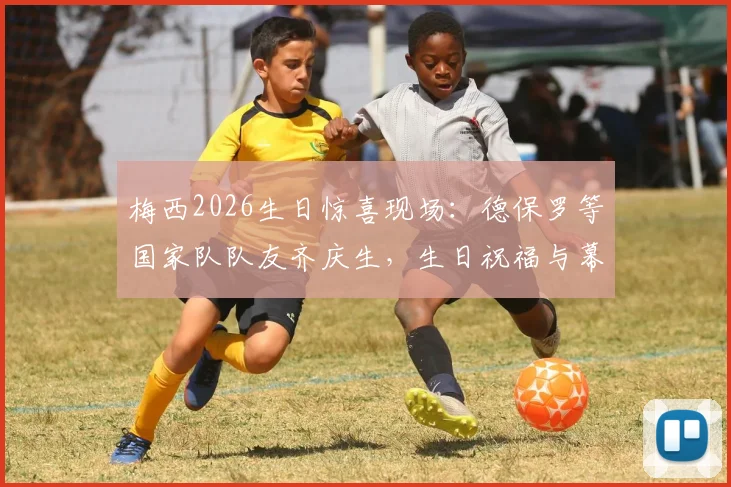 梅西2026生日惊喜现场：德保罗等国家队队友齐庆生，生日祝福与幕后细节全回顾