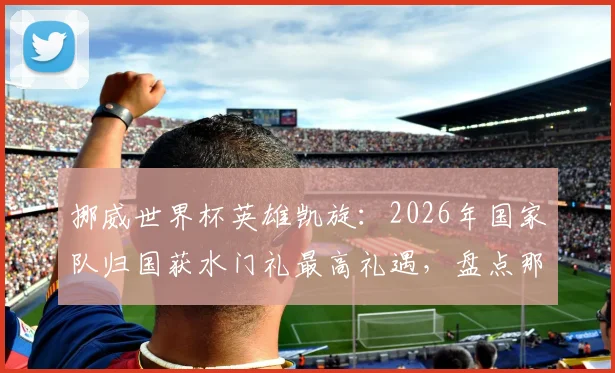 挪威世界杯英雄凯旋：2026年国家队归国获水门礼最高礼遇，盘点那些荣耀时刻