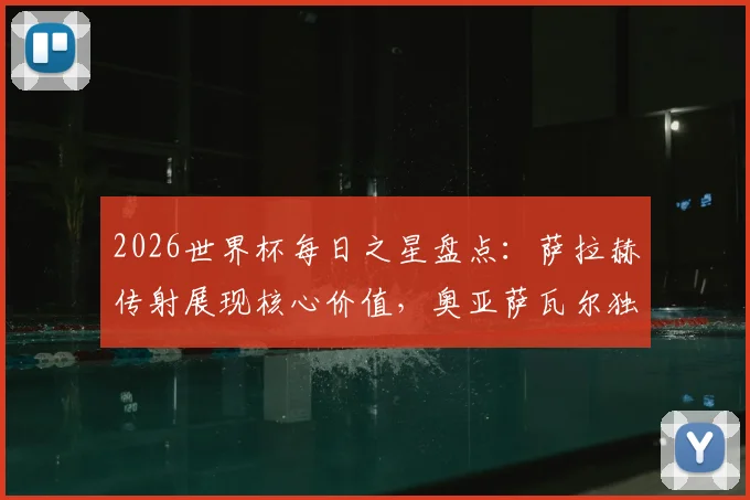 2026世界杯每日之星盘点：萨拉赫传射展现核心价值，奥亚萨瓦尔独造三球解析