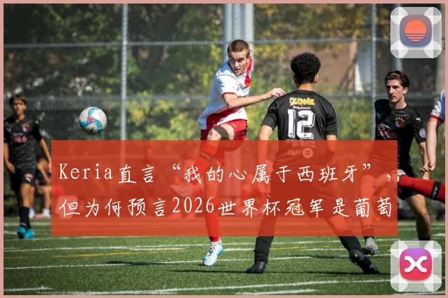 Keria直言“我的心属于西班牙”,但为何预言2026世界杯冠军是葡萄牙?球迷必读分析