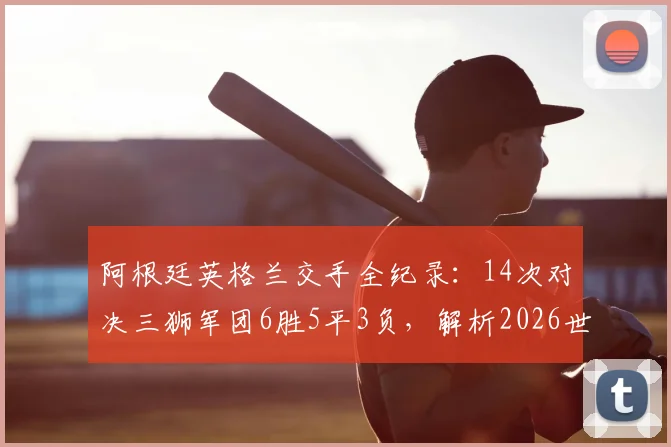 阿根廷英格兰交手全纪录：14次对决三狮军团6胜5平3负，解析2026世界杯潜在大战前瞻