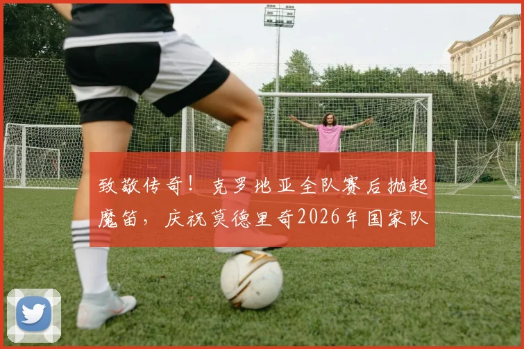 致敬传奇！克罗地亚全队赛后抛起魔笛，庆祝莫德里奇2026年国家队200场里程碑之战全回顾