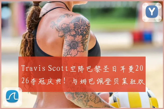 Travis Scott空降巴黎圣日耳曼2026夺冠庆典！与姆巴佩登贝莱狂欢合影，现场视频图片全回顾
