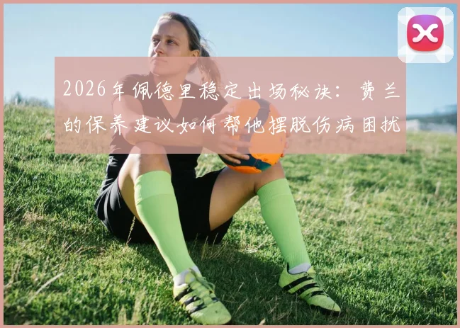 2026年佩德里稳定出场秘诀：费兰的保养建议如何帮他摆脱伤病困扰，实现持续高光