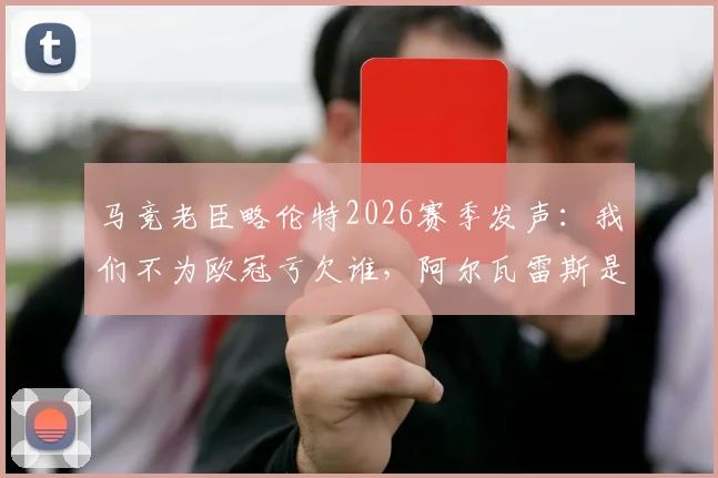 马竞老臣略伦特2026赛季发声:我们不为欧冠亏欠谁,阿尔瓦雷斯是球队战术灵魂