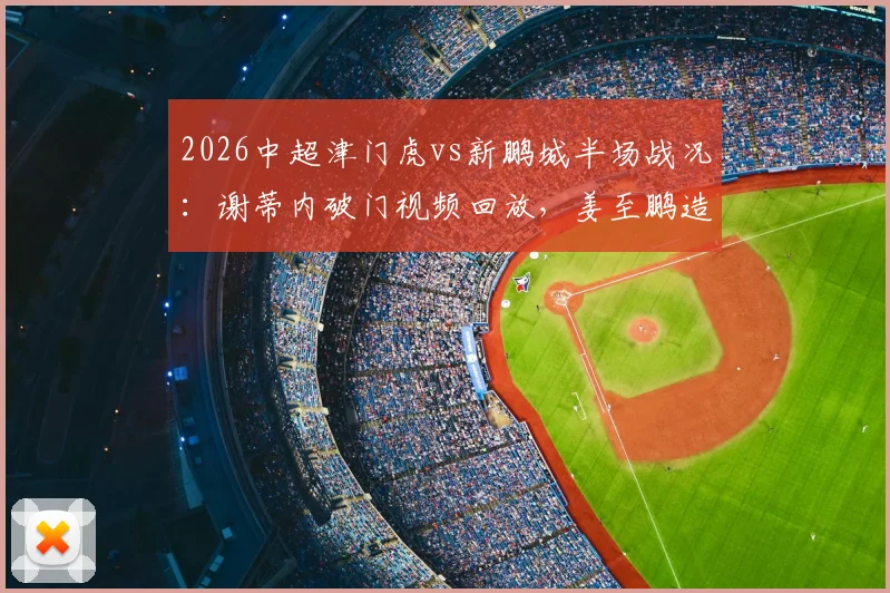 2026中超津门虎vs新鹏城半场战况:谢蒂内破门视频回放,姜至鹏造险瞬间解析