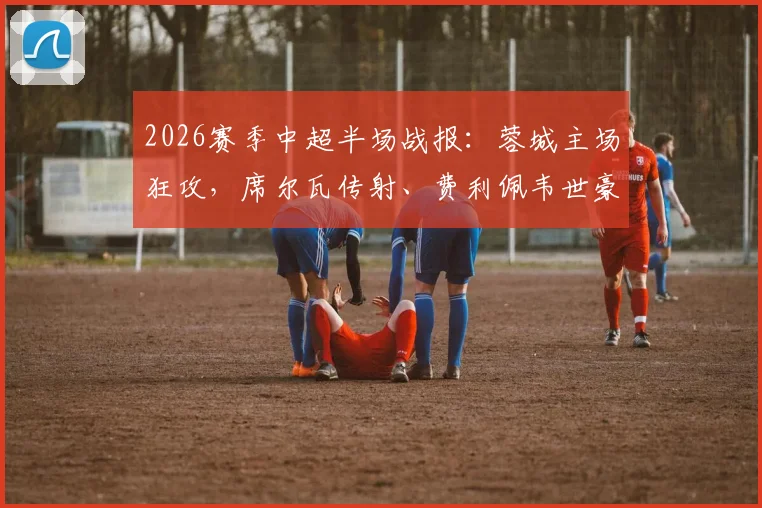 2026赛季中超半场战报：蓉城主场狂攻，席尔瓦传射、费利佩韦世豪破门，暂3-0领先浙江