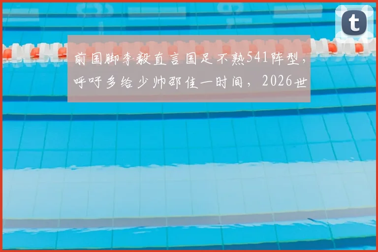 前国脚李毅直言国足不熟541阵型,呼吁多给少帅邵佳一时间,2026世预赛战术解析