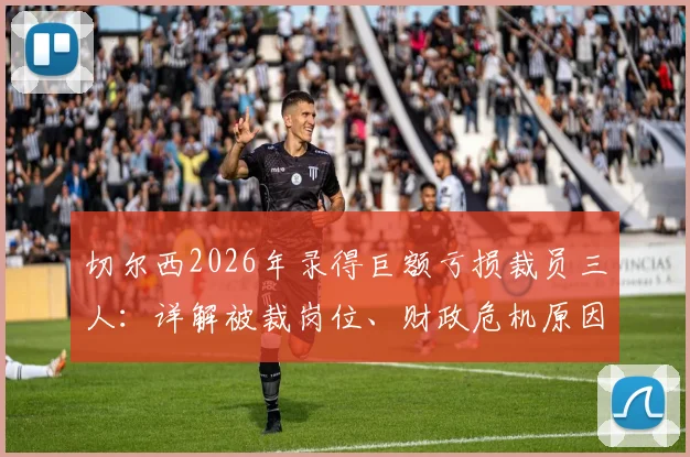 切尔西2026年录得巨额亏损裁员三人：详解被裁岗位、财政危机原因及对球队未来影响