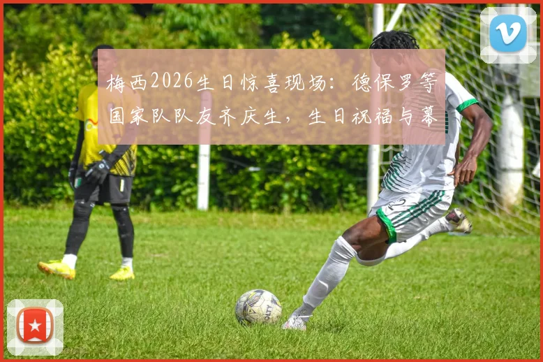 梅西2026生日惊喜现场：德保罗等国家队队友齐庆生，生日祝福与幕后细节全回顾