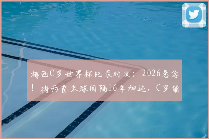梅西C罗世界杯纪录对决：2026悬念！梅西首末球间隔16年神迹，C罗能否追上并反超？