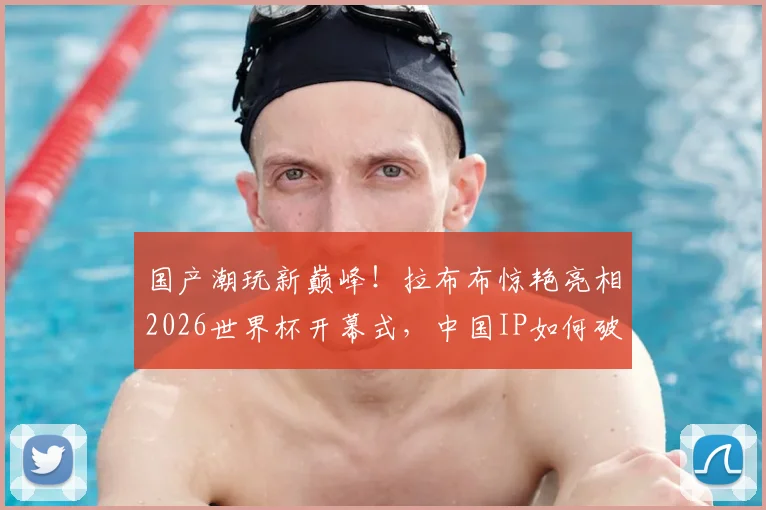 国产潮玩新巅峰!拉布布惊艳亮相2026世界杯开幕式,中国IP如何破圈世界舞台?