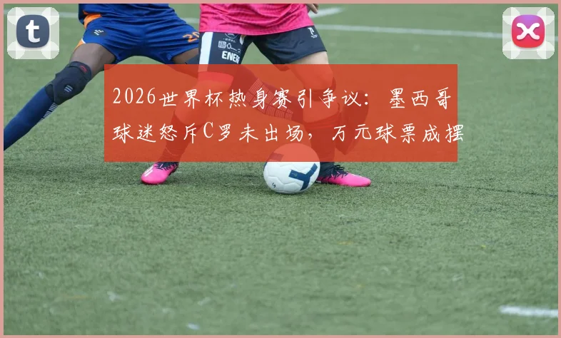 2026世界杯热身赛引争议：墨西哥球迷怒斥C罗未出场，万元球票成摆设，商业赛事体验如何避坑？