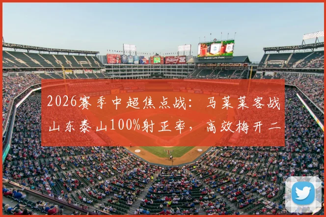 2026赛季中超焦点战:马莱莱客战山东泰山100%射正率,高效梅开二度带队取胜全记录与分析