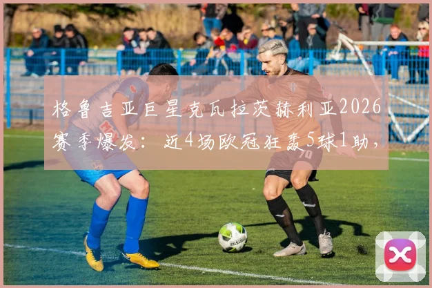 格鲁吉亚巨星克瓦拉茨赫利亚2026赛季爆发:近4场欧冠狂轰5球1助,那不勒斯进攻核心效率全面解析