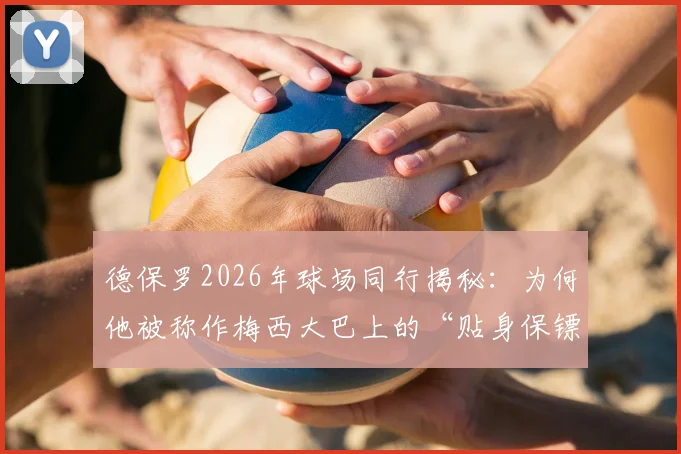 德保罗2026年球场同行揭秘：为何他被称作梅西大巴上的“贴身保镖”？现场照片直击