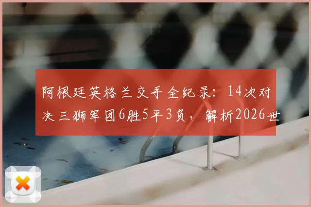 阿根廷英格兰交手全纪录：14次对决三狮军团6胜5平3负，解析2026世界杯潜在大战前瞻