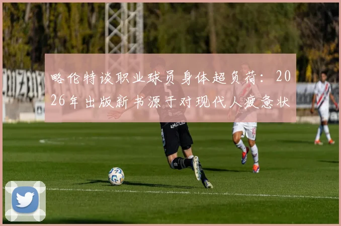 略伦特谈职业球员身体超负荷：2026年出版新书源于对现代人疲惫状态的深刻感悟