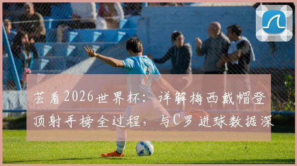 芸看2026世界杯:详解梅西戴帽登顶射手榜全过程,与C罗进球数据深度对比及未来前瞻
