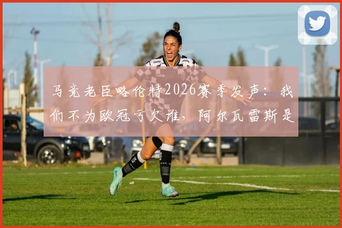 马竞老臣略伦特2026赛季发声：我们不为欧冠亏欠谁，阿尔瓦雷斯是球队战术灵魂
